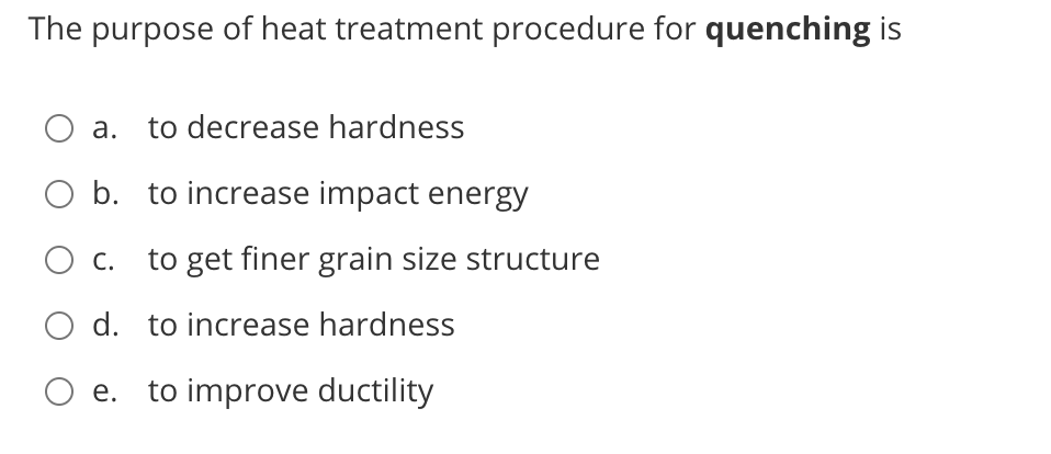 The purpose of heat treatment procedure for quenching is
a.
to decrease hardness
b. to increase impact energy
O c. to get finer grain size structure
O d. to increase hardness
O e. to improve ductility
