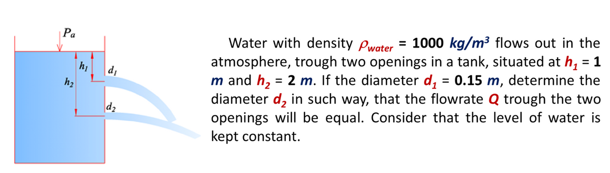 = 1000 kg/m³ flows out in the
1
Pa
Water with density Pwater
atmosphere, trough two openings in a tank, situated at h,
m and h, = 2 m. If the diameter d, = 0.15 m, determine the
diameter d, in such way, that the flowrate Q trough the two
openings will be equal. Consider that the level of water is
kept constant.
di
1
h2
d2
