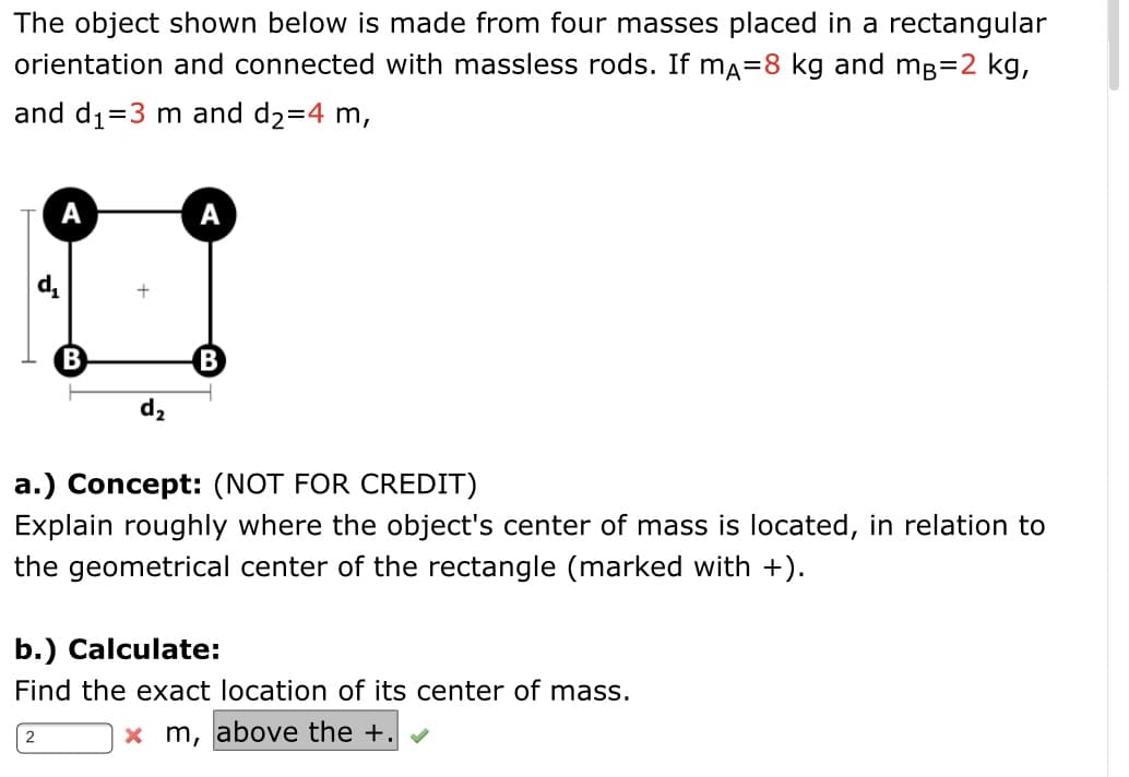 The object shown below is made from four masses placed in a rectangular
orientation and connected with massless rods. If ma=8 kg and mg=2 kg,
and d1=3 m and d2=4 m,
А
А
d,
B
d,
a.) Concept: (NOT FOR CREDIT)
Explain roughly where the object's center of mass is located, in relation to
the geometrical center of the rectangle (marked with +).
b.) Calculate:
Find the exact location of its center of mass.
x m, above the +.
2
