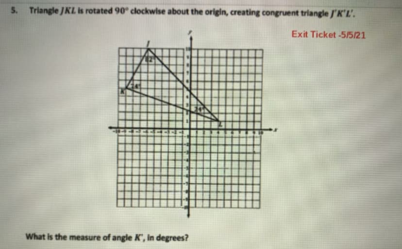 5. Triangle JKL is rotated 90° clockwise about the origin, creating congruent triangle /'K'L'.
Exit Ticket -5/5/21
What is the measure of angle K', in degrees?
