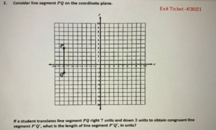 2.
Consider line segment PQ on the coordinate plane.
Exit Ticket-4/30/21
If a student translates line segment PQ right 7 units and down 3 units to obtain congruent line
segment P'Q', what is the length of line segment P'Q', in units?
