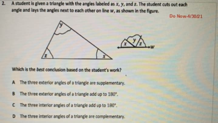 2. A student is given a triangle with the angles labeled as x, y, and z. The student cuts out each
angle and lays the angles next to each other on line w, as shown in the figure.
Do Now-4/30/21
Which is the best conclusion based on the student's work?
A The three exterior angles of a triangle are supplementary.
B The three exterior angles of a triangle add up to 180°.
C The three interior angles of a triangle add up to 180°.
D The three interior angles of a triangle are complementary.
