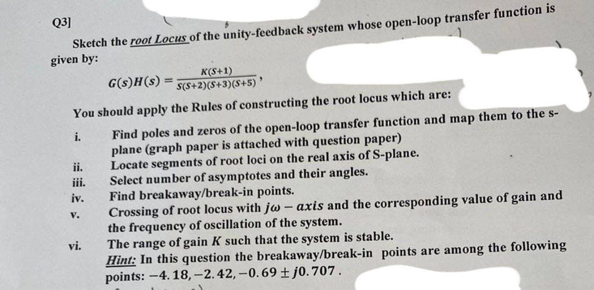 Q3]
Sketch the root Locus of the unity-feedback system whose open-loop transfer function is
given by:
G(s)H(s)
K(S+1)
S(S+2)(S+3)(S+5) '
You should apply the Rules of constructing the root locus which are:
i.
Find poles and zeros of the open-loop transfer function and map them to the s-
plane (graph paper is attached with question paper)
ii.
Locate segments of root loci on the real axis of S-plane.
iii.
Select number of asymptotes and their angles.
iv.
Find breakaway/break-in points.
V.
Crossing of root locus with jw - axis and the corresponding value of gain and
the frequency of oscillation of the system.
vi.
The range of gain K such that the system is stable.
Hint: In this question the breakaway/break-in points are among the following
points: -4.18,-2.42,-0.69 ±j0.707.