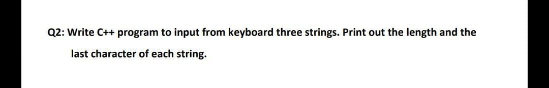 Q2: Write C++ program to input from keyboard three strings. Print out the length and the
last character of each string.