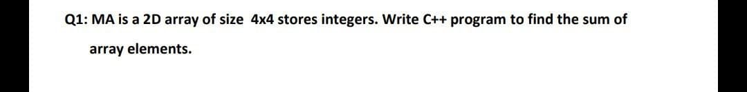 Q1: MA is a 2D array of size 4x4 stores integers. Write C++ program to find the sum of
array elements.