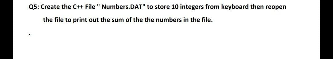 Q5: Create the C++ File "
the file to print out the sum of the the numbers in the file.
Numbers.DAT" to store 10 integers from keyboard then reopen