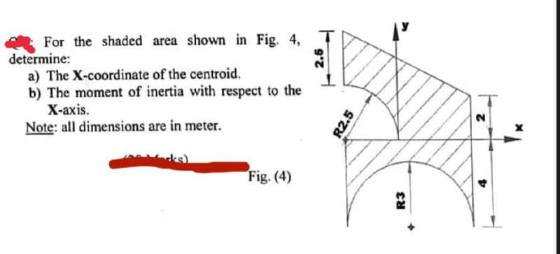 For the shaded area shown in Fig. 4,
determine:
a) The X-coordinate of the centroid.
b) The moment of inertia with respect to the
X-axis.
Note: all dimensions are in meter.
Fig. (4)
R2.5
R3
2
D