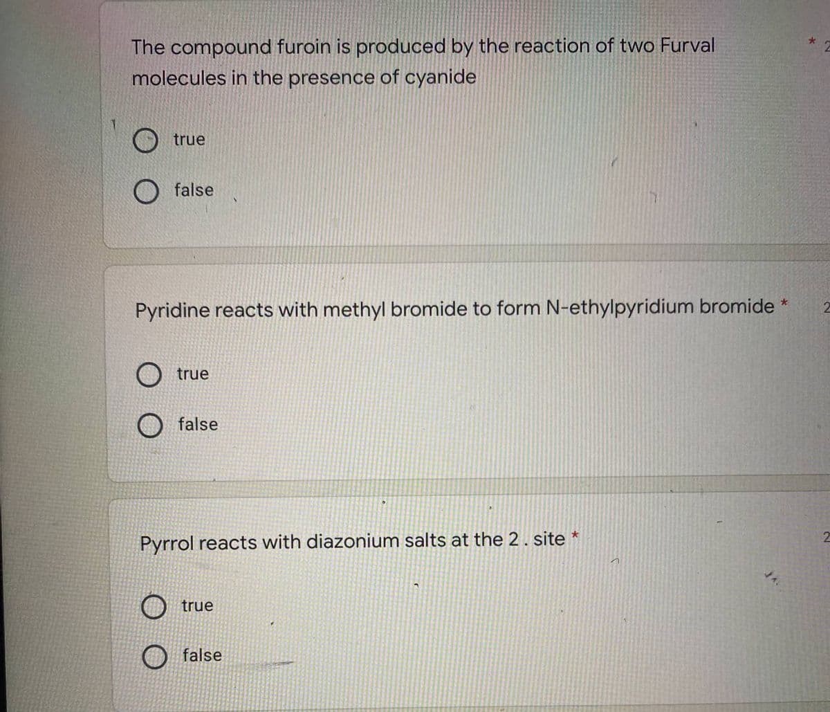 The compound furoin is produced by the reaction of two Furval
molecules in the presence of cyanide
true
false
Pyridine reacts with methyl bromide to form N-ethylpyridium bromide *
true
false
Pyrrol reacts with diazonium salts at the 2. site *
2
true
false