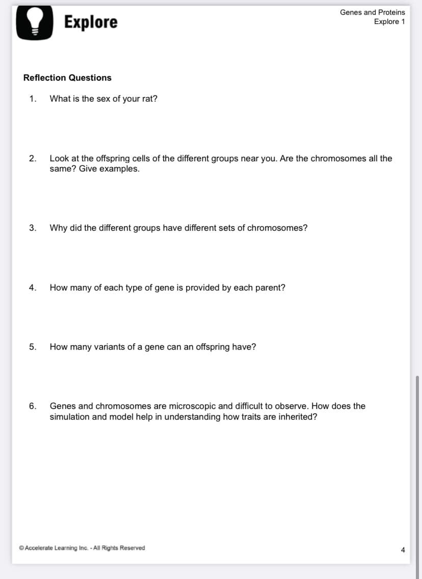 Genes and Proteins
Explore
Explore 1
Reflection Questions
1.
What is the sex of your rat?
2.
Look at the offspring cells of the different groups near you. Are the chromosomes all the
same? Give examples.
3.
Why did the different groups have different sets of chromosomes?
4.
How many of each type of gene is provided by each parent?
5.
How many variants of a gene can an offspring have?
6.
Genes and chromosomes are microscopic and difficult to observe. How does the
simulation and model help in understanding how traits are inherited?
© Accelerate Learning Inc. - All Rights Reserved
4
