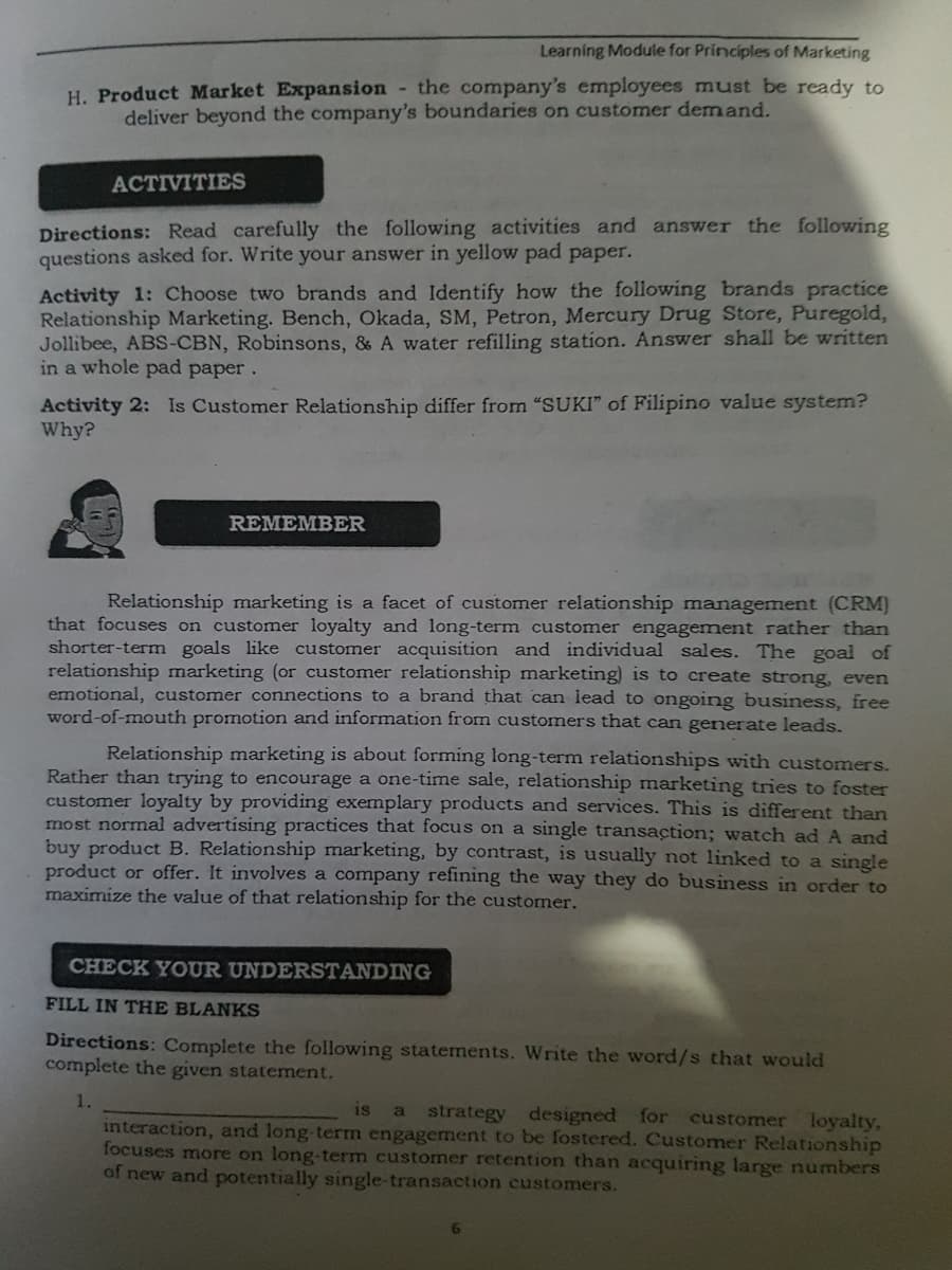 Learning Module for Principles of Marketing
H. Product Market Expansion the company's employees must be ready to
deliver beyond the company's boundaries on customer demand.
ACTIVITIES
Directions: Read carefully the following activities and answer the following
questions asked for. Write your answer in yellow pad paper.
Activity 1: Choose two brands and Identify how the following brands practice
Relationship Marketing. Bench, Okada, SM, Petron, Mercury Drug Store, Puregold,
Jollibee, ABS-CBN, Robinsons, & A water refilling station. Answer shall be written
in a whole pad paper.
Activity 2: Is Customer Relationship differ from "SUKI" of Filipino value system?
Why?
REMEMBER
Relationship marketing is a facet of customer relationship management (CRM)
that focuses on customer loyalty and long-term customer engagement rather than
shorter-term goals like customer acquisition and individual sales. The goal of
relationship marketing (or customer relationship marketing) is to create strong, even
emotional, customer connections to a brand that can lead to ongoing business, free
word-of-mouth promotion and information from customers that can generate leads.
Relationship marketing is about forming long-term relationships with customers.
Rather than trying to encourage a one-time sale, relationship marketing tries to foster
customer loyalty by providing exemplary products and services. This is different than
most normal advertising practices that focus on a single transaction; watch ad A and
buy product B. Relationship marketing, by contrast, is usually not linked to a single
product or offer. It involves a company refining the way they do business in order to
maximize the value of that relationship for the customer.
CHECK YOUR UNDERSTANDING
FILL IN THE BLANKS
Directions: Complete the following statements. Write the word/s that would
complete the given statement.
1.
is
strategy designed for customer loyalty,
interaction, and long-term engagement to be fostered. Customer Relationship
focuses more on long-term customer retention than acquiring large numbers
of new and potentially single-transaction customers.
