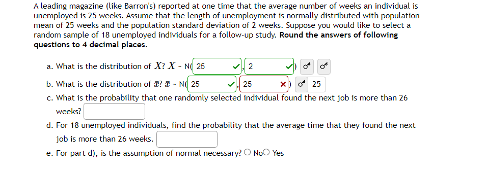 A leading magazine (like Barron's) reported at one time that the average number of weeks an individual is
unemployed is 25 weeks. Assume that the length of unemployment is normally distributed with population
mean of 25 weeks and the population standard deviation of 2 weeks. Suppose you would like to select a
random sample of 18 unemployed individuals for a follow-up study. Round the answers of following
questions to 4 decimal places.
a. What is the distribution of X? X - N 25
b. What is the distribution of ? ~ N 25
25
X) 0 25
c. What is the probability that one randomly selected individual found the next job is more than 26
weeks?
✓ 2
or or
d. For 18 unemployed individuals, find the probability that the average time that they found the next
job is more than 26 weeks.
e. For part d), is the assumption of normal necessary? O No Yes