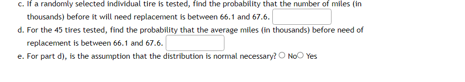 c. If a randomly selected individual tire is tested, find the probability that the number of miles (in
thousands) before it will need replacement is between 66.1 and 67.6.
d. For the 45 tires tested, find the probability that the average miles (in thousands) before need of
replacement is between 66.1 and 67.6.
e. For part d), is the assumption that the distribution is normal necessary? O No Yes