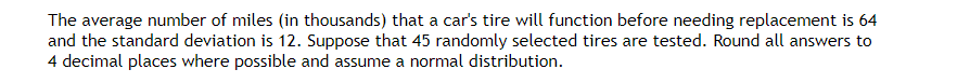 The average number of miles (in thousands) that a car's tire will function before needing replacement is 64
and the standard deviation is 12. Suppose that 45 randomly selected tires are tested. Round all answers to
4 decimal places where possible and assume a normal distribution.