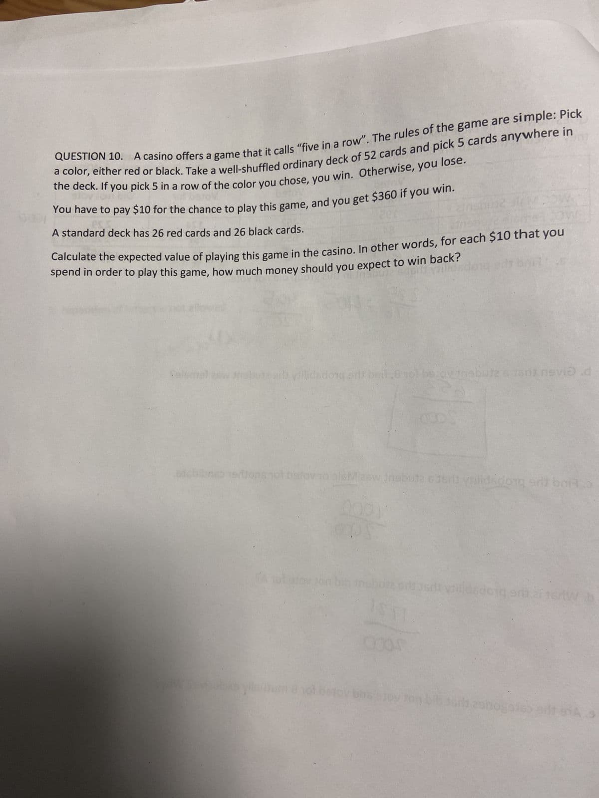 QUESTION 10. A casino offers a game that it calls "five in a row". The rules of the game are simple: Pick
a color, either red or black. Take a well-shuffled ordinary deck of 52 cards and pick 5 cards anywhere in
the deck. If you pick 5 in a row of the color you chose, you win. Otherwise, you lose.
You have to pay $10 for the chance to play this game, and you get $360 if you win.
A standard deck has 26 red cards and 26 black cards.
Calculate the expected value of playing this game in the casino. In other words, for each $10 that you
spend in order to play this game, how much money should you expect to win back?
Insbuie sdorli yilidad
og in
Colomal aw drabute sib yillidsdorg sdt belle
betov trebutz & Jerit nevid d
sicbibnso trons not bistov to sisM zew Insbute 6383 lidsdong and brid
bns eloy Jo
doig ar zi 15/W b
29110g016
HAS