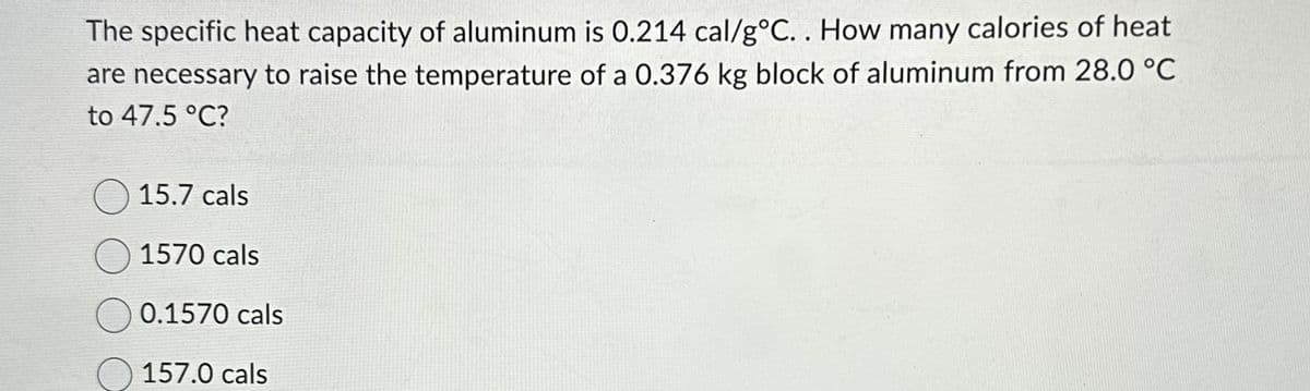 The specific heat capacity of aluminum is 0.214 cal/g °C.. How many calories of heat
are necessary to raise the temperature of a 0.376 kg block of aluminum from 28.0 °C
to 47.5 °C?
15.7 cals
1570 cals
0.1570 cals
157.0 cals