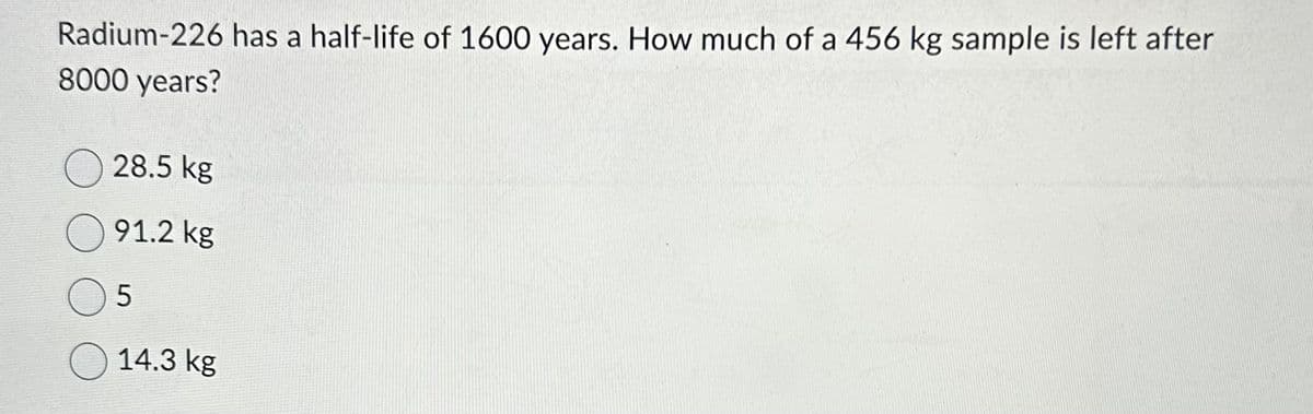 Radium-226 has a half-life of 1600 years. How much of a 456 kg sample is left after
8000 years?
28.5 kg
91.2 kg
5
14.3 kg