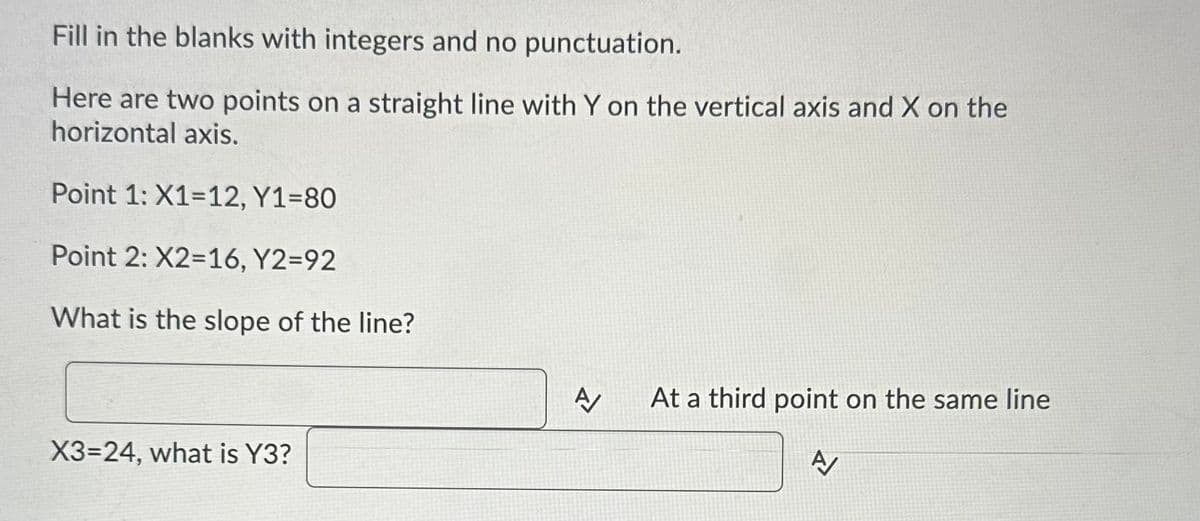 Fill in the blanks with integers and no punctuation.
Here are two points on a straight line with Y on the vertical axis and X on the
horizontal axis.
Point 1: X1-12, Y1=80
Point 2: X2=16, Y2=92
What is the slope of the line?
X3=24, what is Y3?
A
At a third point on the same line
A