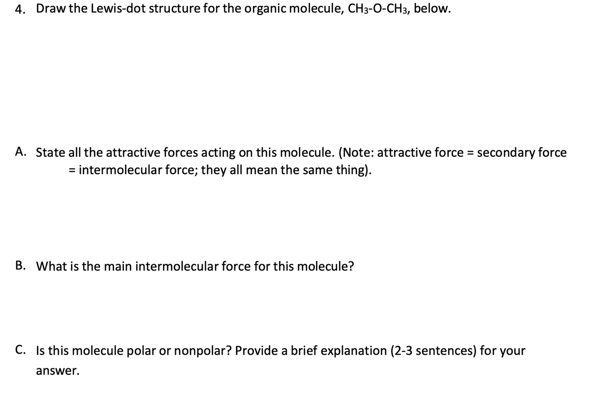 4. Draw the Lewis-dot structure for the organic molecule, CH3-O-CH3, below.
A. State all the attractive forces acting on this molecule. (Note: attractive force = secondary force
= intermolecular force; they all mean the same thing).
B. What is the main intermolecular force for this molecule?
C. Is this molecule polar or nonpolar? Provide a brief explanation (2-3 sentences) for your
answer.