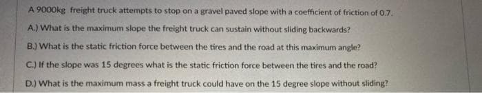 A 9000kg freight truck attempts to stop on a gravel paved slope with a coefficient of friction of 0.7.
A.) What is the maximum slope the freight truck can sustain without sliding backwards?
B.) What is the static friction force between the tires and the road at this maximum angle?
C.) If the slope was 15 degrees what is the static friction force between the tires and the road?
D.) What is the maximum mass a freight truck could have on the 15 degree slope without sliding?
