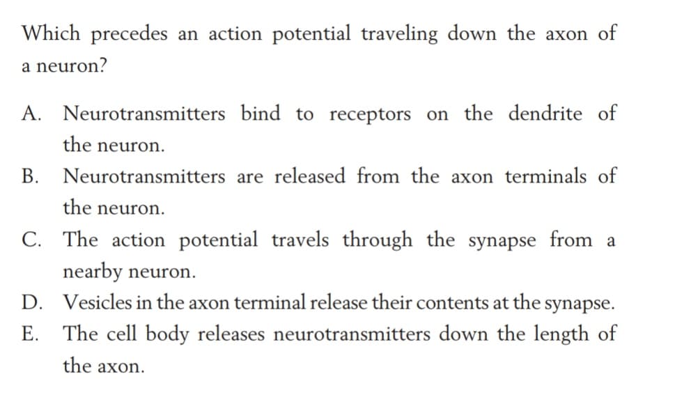 Which precedes an action potential traveling down the axon of
a neuron?
A. Neurotransmitters bind to receptors on the dendrite of
the neuron.
В.
Neurotransmitters are released from the axon terminals of
the neuron.
C. The action potential travels through the synapse from a
nearby neuron.
D. Vesicles in the axon terminal release their contents at the synapse.
E. The cell body releases neurotransmitters down the length of
the axon.
