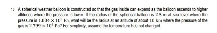 10 A spherical weather balloon is constructed so that the gas inside can expand as the blloon ascends to higher
altitudes where the pressure is lower. If the radius of the spherical balloon is 2.5 m at sea level where the
pressure is 1.004 × 105 Pa, what will be the radius at an altitude of about 10 km where the pressure of the
gas is 2.799 x 10* Pa? For simplicity, assume the temperature has not changed.
