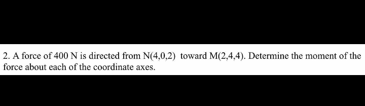 2. A force of 400N is directed from N(4,0,2) toward M(2,4,4). Determine the moment of the
force about each of the coordinate axes.
