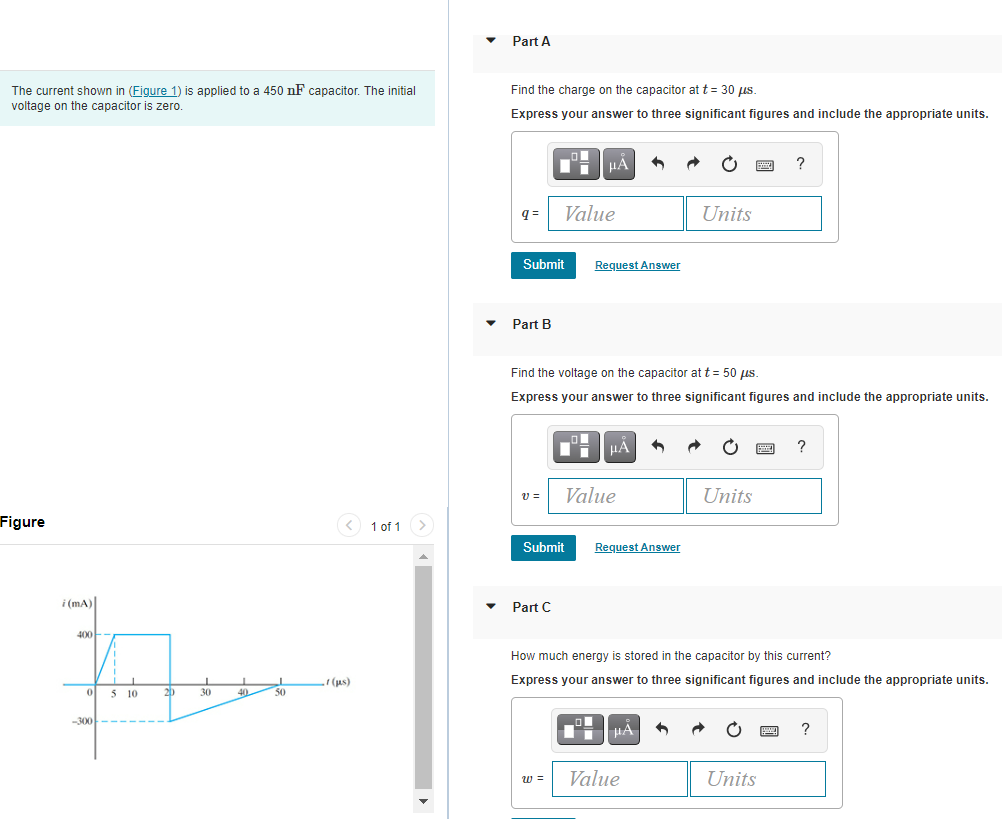 Part A
The current shown in (Figure 1) is applied to a 450 nF capacitor. The initial
Find the charge on the capacitor at t = 30 µus
voltage on the capacitor is zero.
Express your answer to three significant figures and include the appropriate units.
?
Value
Units
Submit
Request Answer
Part B
Find the voltage on the capacitor at t = 50 us.
Express your answer to three significant figures and include the appropriate units.
HA
Value
Units
Figure
1 of 1>
Submit
Request Answer
i (mA)
Part C
400
How much energy is stored in the capacitor by this current?
(us)
Express your answer to three significant figures and include the appropriate units.
0 5 10
20
30
40
50
-300
HA
?
w =
Value
Units
