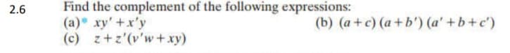 2.6
Find the complement of the following expressions:
(a) xy' +x'y
(c) z+z'(v'w+ xy)
(b) (a+c) (a+b') (a' +b+c')
