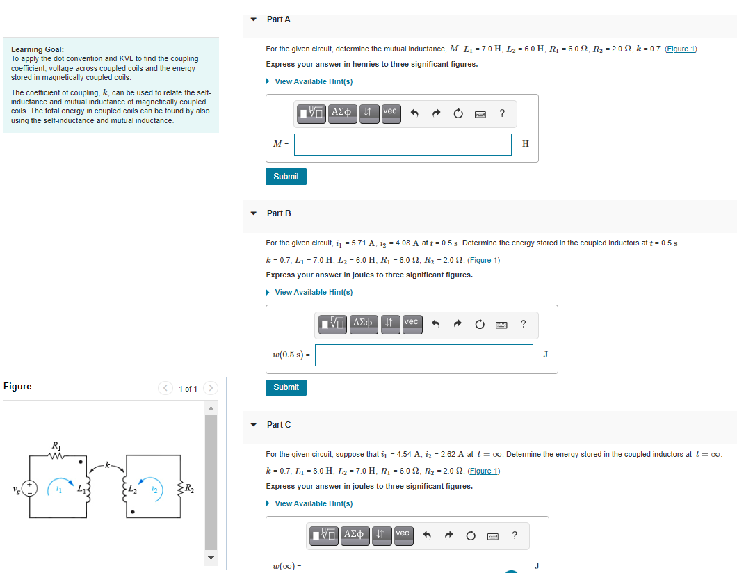 Part A
For the given circuit, determine the mutual inductance, M. L1 = 7.0 H, L2 = 6.0 H, R1 = 6.0 2, R2 = 2.0 2, k = 0.7. (Figure 1)
Learning Goal:
To apply the dot convention and KVL to find the coupling
coefficient, voltage across coupled coils and the energy
stored in magnetically coupled coils.
Express your answer in henries to three significant figures.
> View Available Hint(s)
The coefficient of coupling, k, can be used to relate the self-
inductance and mutual inductance of magnetically coupled
coils. The total energy in coupled coils can be found by also
Va AEo I1 vec
using the self-inductance and mutual inductance.
M =
H
Submit
Part B
For the given circuit, i = 5.71 A, iz = 4.08 A at t = 0.5 s. Determine the energy stored in the coupled inductors at t = 0.5 s.
k = 0.7, L1 = 7.0 H, L2 = 6.0 H, R = 6.0 2, R2 = 2.0 2. (Figure 1)
Express your answer in joules to three significant figures.
> View Available Hint(s)
Πνη ΑΣφ
It Tvec
w(0.5 s) =
J
Figure
< 1 of 1>
Submit
Part C
For the given circuit, suppose that i = 4.54 A, iz = 2.62 A at t = 00. Detemine the energy stored in the coupled inductors at t = 0.
k = 0.7, L1 = 8.0 H, L2 = 7.0 H, R = 6.0 2, R2 = 2.0 2. (Figure 1)
Express your answer in joules to three significant figures.
• View Available Hint(s)
VO AEo it vec
w(o0) =
