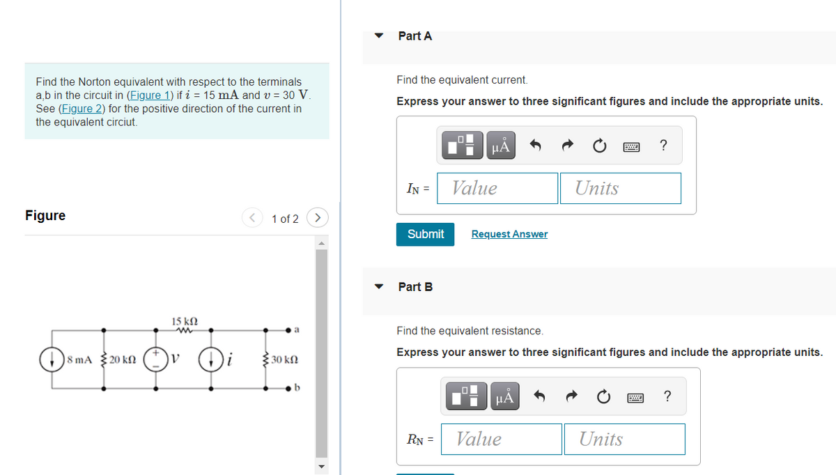 Part A
Find the equivalent current.
Find the Norton equivalent with respect to the terminals
a,b in the circuit in (Figure 1) if i = 15 mA and v = 30 V.
See (Figure 2) for the positive direction of the current in
the equivalent circiut.
Express your answer to three significant figures and include the appropriate units.
HA
IN =
Value
Units
Figure
< 1 of 2
Submit
Request Answer
Part B
15 kN
Find the equivalent resistance.
Express your answer to three significant figures and include the appropriate units.
)8 mA 20 kN
3 30 kN
HA
RN =
Value
Units
