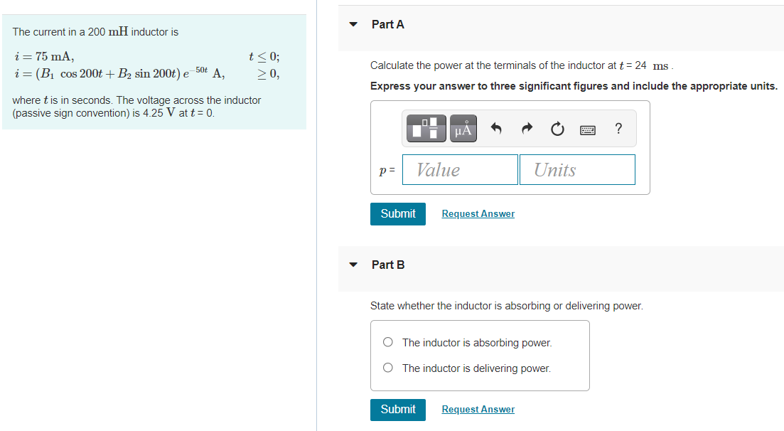 Part A
The current in a 200 mH inductor is
i = 75 mA,
i = (Bị cos 200t + B2 sin 200t) e 50t A,
t<0;
> 0,
Calculate the power at the terminals of the inductor at t= 24 ms
Express your answer to three significant figures and include the appropriate units.
where t is in seconds. The voltage across the inductor
(passive sign convention) is 4.25 V at t = 0.
HA
?
p =
Value
Units
Submit
Request Answer
Part B
State whether the inductor is absorbing or delivering power.
O The inductor is absorbing power.
O The inductor is delivering power.
Submit
Request Answer
