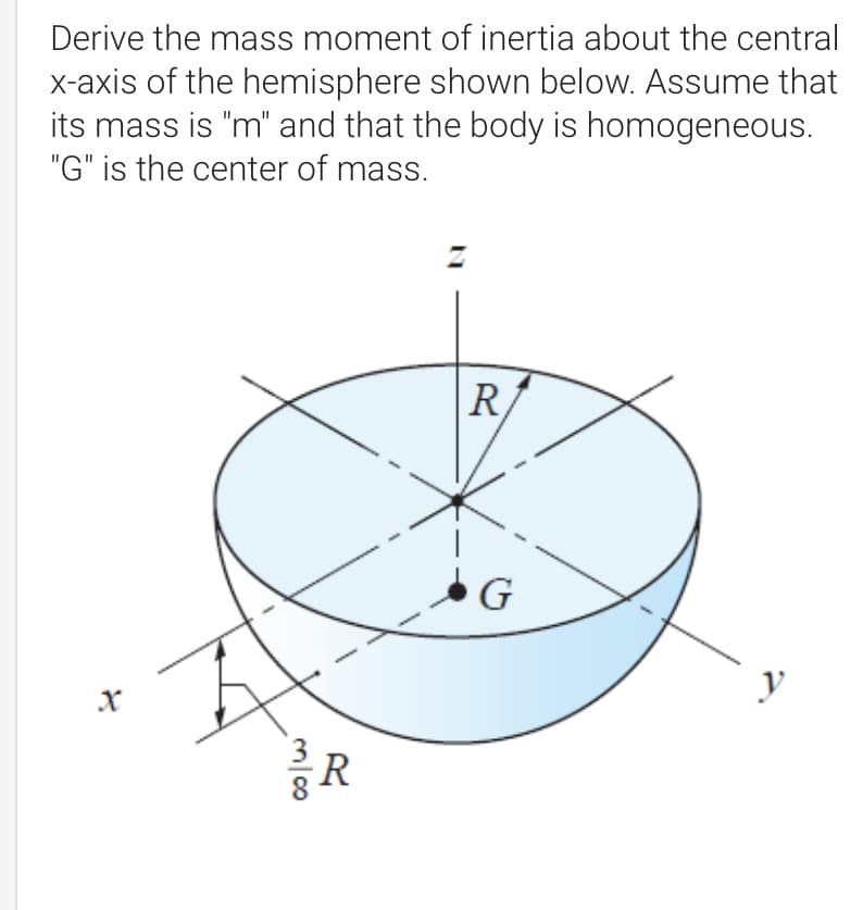 Derive the mass moment of inertia about the central
x-axis of the hemisphere shown below. Assume that
its mass is "m" and that the body is homogeneous.
"G" is the center of mass.
R
y
X
m/00
R
G