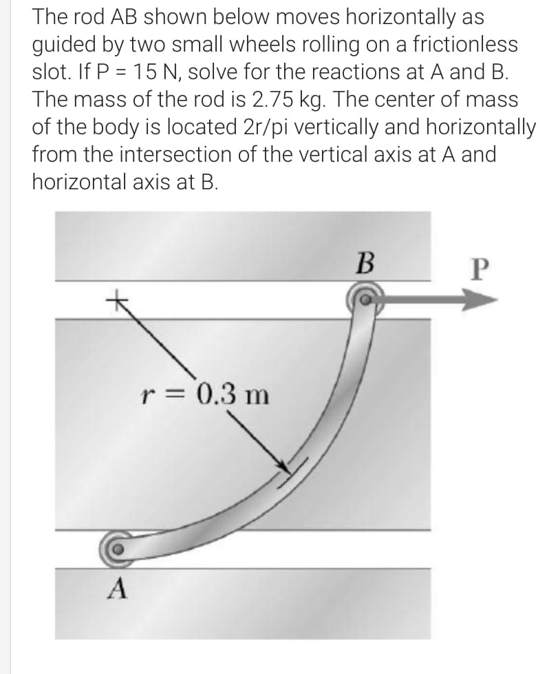 The rod AB shown below moves horizontally as
guided by two small wheels rolling on a frictionless
slot. If P = 15 N, solve for the reactions at A and B.
The mass of the rod is 2.75 kg. The center of mass
of the body is located 2r/pi vertically and horizontally
-
from the intersection of the vertical axis at A and
horizontal axis at B.
B
P
r = 0.3 m
A
