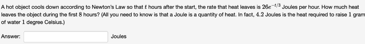 A hot object cools down according to Newton's Law so that t hours after the start, the rate that heat leaves is 26e-t/3 Joules per hour. How much heat
leaves the object during the first 8 hours? (All you need to know is that a Joule is a quantity of heat. In fact, 4.2 Joules is the heat required to raise 1 gram
of water 1 degree Celsius.)
Answer:
Joules