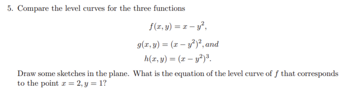 5. Compare the level curves for the three functions
f(x, y) = x - y²,
g(x, y) = (x − y²)², and
-
h(x, y) = (x - y²)³.
Draw some sketches in the plane. What is the equation of the level curve of f that corresponds
to the point x = 2, y = 1?