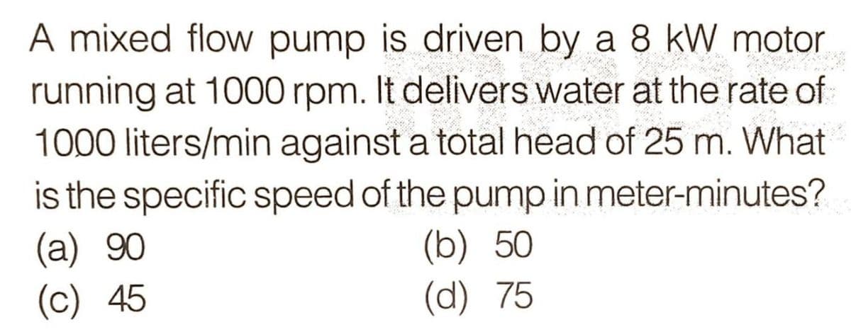 A mixed flow pump is driven by a 8 kW motor
running at 1000 rpm. It delivers water at the rate of
1000 liters/min against a total head of 25 m. What
is the specific speed of the pump in meter-minutes?
(a) 90
(c) 45
(b) 50
(d) 75
