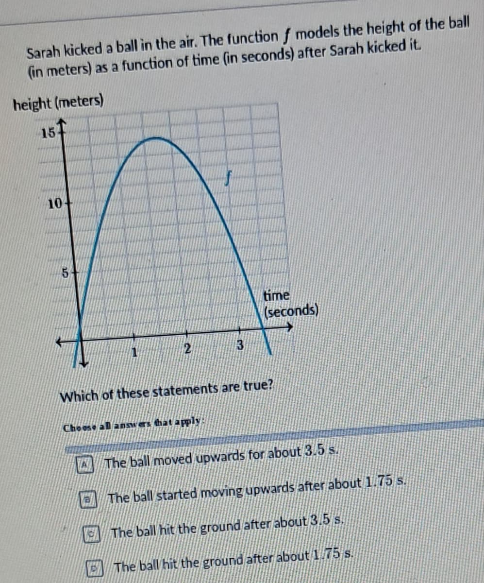 Sarah kicked a ball in the air. The function f models the height of the ball
(in meters) as a function of time (in seconds) after Sarah kicked it.
height (meters)
151
10-
5
time
(seconds)
Which of these statements are true?
Choose all answers that apply:
The ball moved upwards for about 3.5 s.
The ball started moving upwards after about 1.75 s.
The ball hit the ground after about 3.5 s.
The ball hit the ground after about 1.75 s.