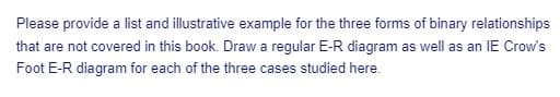 Please provide a list and illustrative example for the three forms of binary relationships
that are not covered in this book. Draw a regular E-R diagram as well as an IE Crow's
Foot E-R diagram for each of the three cases studied here.
