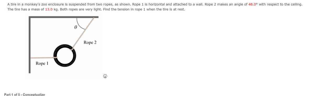 A tire in a monkey's zoo enclosure is suspended from two ropes, as shown. Rope 1 is horizontal and attached to a wall. Rope 2 makes an angle of 48.0° with respect to the ceiling.
The tire has a mass of 13.0 kg. Both ropes are very light. Find the tension in rope 1 when the tire is at rest.
Rope 2
Rope 1
Part 1 of 5 - Conceptualize
