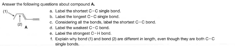 Answer the following questions about compound A.
a. Label the shortest C-C single bond.
b. Label the longest C-C single bond.
c. Considering all the bonds, label the shortest C-C bond.
d. Label the weakest C-C bond.
e. Label the strongest C-H bond.
f. Explain why bond (1) and bond (2) are different in length, even though they are both C-C
single bonds.
(2)
