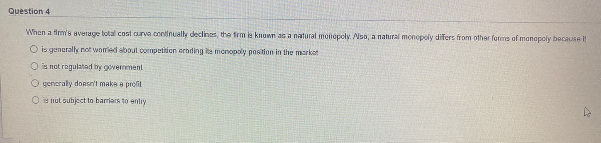 Quèstion 4
When a firm's average total cost curve continually declines, the firm is known as a natural monopoly. Also, a natural monopoly differs from other forms of monopoly because it
O is generally not worried about competition eroding its monopoly position in the market
O is not regulated by government
O generally doesn't make a profit
O is not subject to barriers to entry
