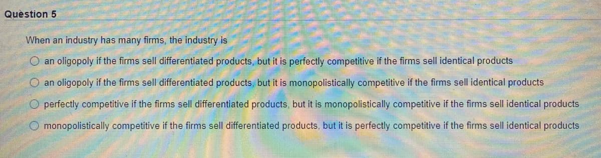 Quèstion 5
When an industry has many firms, the industry is
O an oligopoly if the firms sell differentiated products, but it is perfectly competitive if the firms sell identical products
an oligopoly if the firms sell differentiated products. but it is monopolistically competitive if the firms sell identical products
perfectly competitive if the firms sell differentiated products, but it is monopolistically competitive if the firms sell identical products
O monopolistically competitive if the firms sell differentiated products, but it is perfectly competitive if the firms sell identical products
