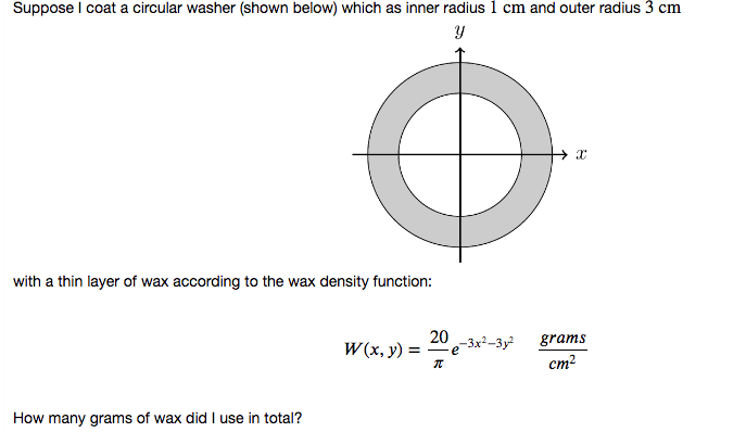 Suppose I coat a circular washer (shown below) which as inner radius 1 cm and outer radius 3 cm
with a thin layer of wax according to the wax density function:
20 -3x3 -Зу
grams
W(x, y) =
cm?
How many grams of wax did I use in total?
