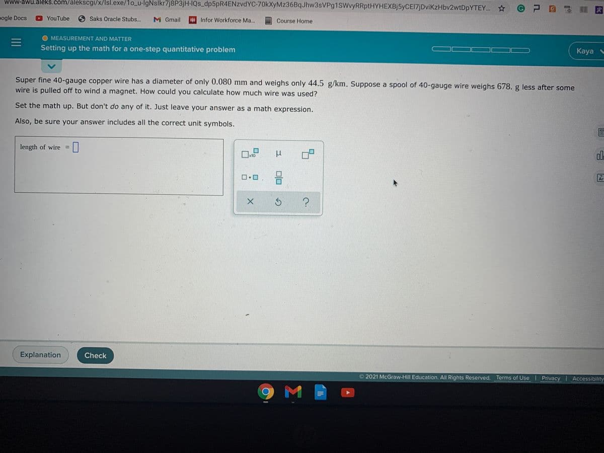 www-awu.aleks.com/alekscgi/x/lsl.exe/1o_u-lgNslkr7j8P3jH-IQs_dp5pR4ENzvdYC-70kXyMz36BqJhw3sVPg1sWvyRRptHYHEXBj5yCEI7jDviKzHbv2wtDpYTEY.
pogle Docs
YouTube
O Saks Oracle Stubs...
M Gmail
# Infor Workforce Ma...
Course Home
O MEASUREMENT AND MATTER
Setting up the math for a one-step quantitative problem
Kaya
Super fine 40-gauge copper wire has a diameter of only 0.080 mm and weighs only 44.5 g/km. Suppose a spool of 40-gauge wire weighs 678. g less after some
wire is pulled off to wind a magnet. How could you calculate how much wire was used?
Set the math up. But don't do any of it. Just leave your answer as a math expression.
Also, be sure your answer includes all the correct unit symbols.
length of wire =
ol.
x10
Ar
Explanation
Check
2021 McGraw-Hill Education. All Rights Reserved. Terms of Use I Privacy Accessibility
M
II
