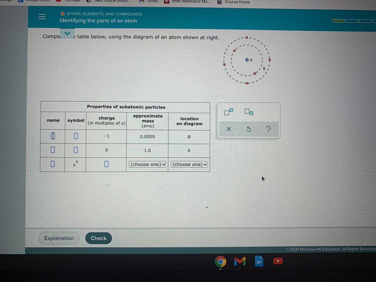 tubs...
Gmail
Infor Workforce Ma...
Course Home
O ATOMS, ELEMENTS, AND COMPOUNDS
Identifying the parts of an atom
Comple. e table below, using the diagram of an atom shown at right.
Properties of subatomic particles
approximate
charge
(in multiples of e)
location
name
symbol
mass
on diagram
(amu)
-1
0.0005
1.0
A
(choose one) v (choose one)
Explanation
Check
O 2021 McGraw-Hill Education. All Rights Reserved
II
