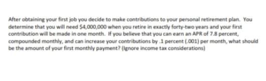 After obtaining your first job you decide to make contributions to your personal retirement plan. You
determine that you will need $4,000,000 when you retire in exactly forty-two years and your first
contribution will be made in one month. If you believe that you can earn an APR of 7.8 percent,
compounded monthly, and can increase your contributions by .1 percent (.001) per month, what should
be the amount of your first monthly payment? (Ignore income tax considerations)
