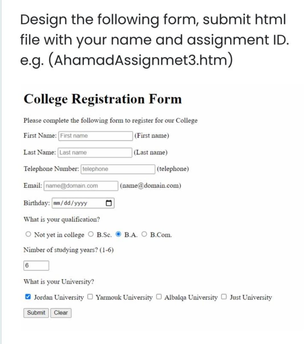 Design the following form, submit html
file with your name and assignment ID.
e.g. (AhamadAssignmet3.htm)
College Registration Form
Please complete the following form to register for our College
First Name: First name
(First name)
Last Name: Last name
(Last name)
Telephone Number: telephone
|(telephone)
Email: name@domain.com
(name@domain.com)
Birthday: mm/dd/yyyy
What is your qualification?
O Not yet in college O B.Sc.
В.А. О В.Сom.
Nimber of studying years? (1-6)
What is your University?
O Jordan University O Yarmouk University O Albalqa University O Just University
Submit
Clear
