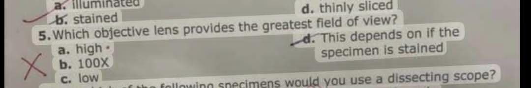 a. illumir
b. stained
5. Which objective lens provides the greatest field of view?
a. high.
b. 100X
C. low
d. thinly sliced
d. This depends on if the
specimen is stained
following snecimens would you use a dissecting scope?

