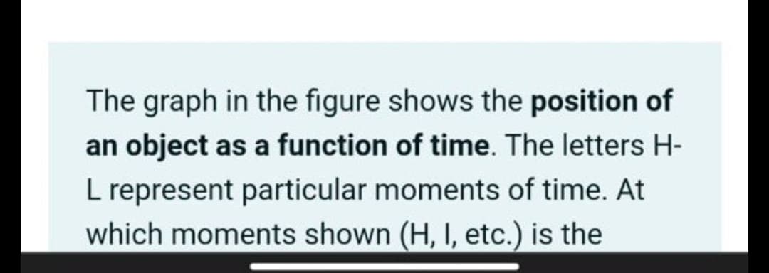 The graph in the figure shows the position of
an object as a function of time. The letters H-
L represent particular moments of time. At
which moments shown (H, I, etc.) is the
