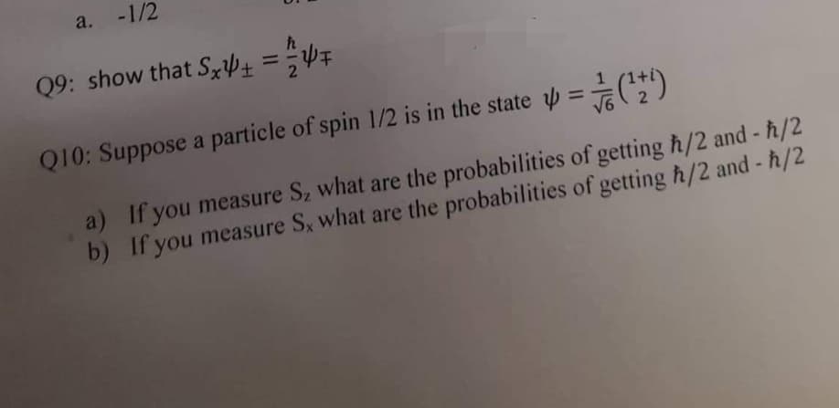 a. -1/2
Q9: show that SxÞ+ ==WF
%3D
Q10: Suppose a particle of spin 1/2 is in the state =(*)
%3D
V6
a) If you measure S2 what are the probabilities of getting h/2 and - ħ/2
b) If you measure Sx what are the probabilities of getting h/2 and - h/2
